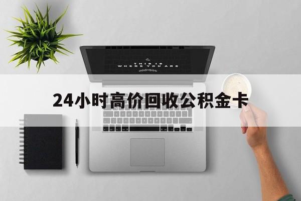 最新24小时高价回收公积金卡方法分析(最方便真实的黔东24小时高价回收公积金卡怎么办方法)