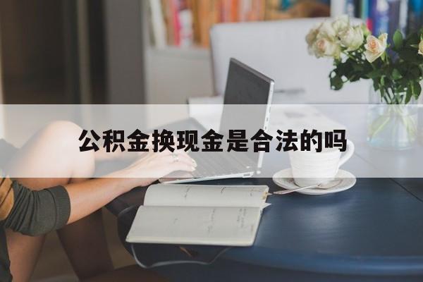 最新公积金换现金是合法的吗方法分析(最方便真实的黔东公积金换现金是合法的吗怎么办方法)