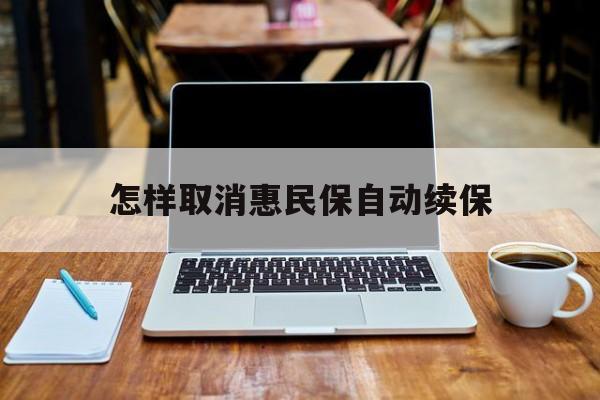 最新怎样取消惠民保自动续保方法分析(最方便真实的黔东怎样取消惠民保自动续保业务方法)