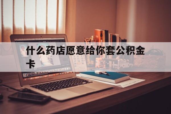 最新什么药店愿意给你套公积金卡方法分析(最方便真实的黔东什么药店愿意给你套公积金卡的钱方法)